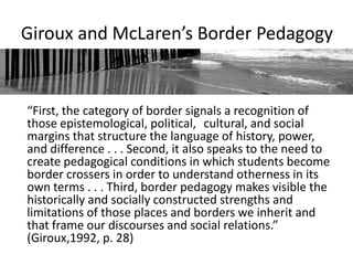 Giroux and McLaren’s Border Pedagogy


“First, the category of border signals a recognition of
those epistemological, political, cultural, and social
margins that structure the language of history, power,
and difference . . . Second, it also speaks to the need to
create pedagogical conditions in which students become
border crossers in order to understand otherness in its
own terms . . . Third, border pedagogy makes visible the
historically and socially constructed strengths and
limitations of those places and borders we inherit and
that frame our discourses and social relations.”
(Giroux,1992, p. 28)
 
