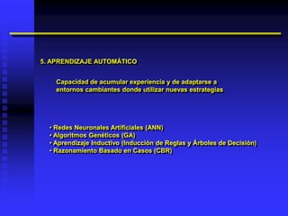 5. APRENDIZAJE AUTOMÁTICO


    Capacidad de acumular experiencia y de adaptarse a
    entornos cambiantes donde utilizar nuevas estrategias




  • Redes Neuronales Artificiales (ANN)
  • Algoritmos Genéticos (GA)
  • Aprendizaje Inductivo (Inducción de Reglas y Árboles de Decisión)
  • Razonamiento Basado en Casos (CBR)
 