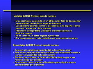 Ventajas del DSS frente al experto humano

• El conocimiento contenido en un DSS es más fácil de documentar
  y de transferir que el de los expertos humanos
• Conocimiento permanece tras la desaparición del experto. Forma
  parte del “know-how” de la empresa
• Fácilmente transportable y utilizable simultáneamente en
  distintos lugares
• No se “cansan” ni están sujetos a presiones
• A la larga pueden ser más rentables que los expertos humanos


Desventajas del DSS frente al experto humano

• Carecen por completo de creatividad y de sentido común
• Sólo sirven para parcelas bien acotadas del conocimiento frenta a
  la mayor universalidad del saber humano
• Reciben sus entradas de forma simbólica mientras que el ser
  humano utiliza sus sentidos
• De momento tienen grandes dificultades para adquirir nuevos
  conocimientos por sí mismos
 