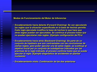 Modos de Funcionamiento del Motor de Inferencias


• Encadenamiento hacia delante (Forward Chaining): Se van ejecutando
  las reglas que la situación especificada en la base de hechos permite.
  Cada regla ejecutada modifica la base de hechos lo que hace que
  otras reglas puedan ser ejecutadas. Se continua el proceso hasta que
  no pueden ejecutarse más reglas. (Ejemplo configuración de PCs)

• Encadenamiento hacia atrás (Backward Chaining): Se parte de un
  conjunto de hipótesis que son contrastadas con las conclusiones de
  ciertas reglas; para poder ejecutar una de estas reglas, se sustituye el
  objetivo inicial por un conjunto de subobjetivos indicados por las
  premisas de la regla indicada, el proceso continúa hasta que se puede
  ejecutar la regla. (Ejemplo diagnóstico de accidentes en plantas
  nucleares)

• Encadenamiento mixto. Combinación de las dos anteriores
 