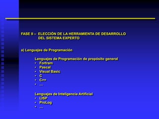 FASE II – ELECCIÓN DE LA HERRAMIENTA DE DESARROLLO
          DEL SISTEMA EXPERTO


a) Lenguajes de Programación

       Lenguajes de Programación de propósito general
       • Fortram
       • Pascal
       • Visual Basic
       • C
       • C++
       • …

       Lenguajes de Inteligencia Artificial
       • LISP
       • ProLog
       • …
 