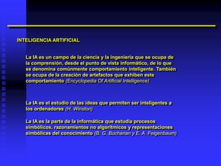INTELIGENCIA ARTIFICIAL


   La IA es un campo de la ciencia y la ingeniería que se ocupa de
   la comprensión, desde el punto de vista informático, de lo que
   se denomina comúnmente comportamiento inteligente. También
   se ocupa de la creación de artefactos que exhiben este
   comportamiento (Encyclopedia Of Artificial Intelligence)



   La IA es el estudio de las ideas que permiten ser inteligentes a
   los ordenadores (H. Winston)

   La IA es la parte de la informática que estudia procesos
   simbólicos, razonamientos no algorítmicos y representaciones
   simbólicas del conocimiento (B. G. Buchanan y E. A. Feigenbaum)
 