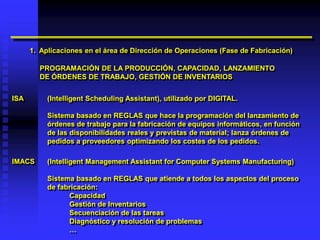 1. Aplicaciones en el área de Dirección de Operaciones (Fase de Fabricación)

        PROGRAMACIÓN DE LA PRODUCCIÓN, CAPACIDAD, LANZAMIENTO
        DE ÓRDENES DE TRABAJO, GESTIÓN DE INVENTARIOS


ISA        (Intelligent Scheduling Assistant), utilizado por DIGITAL.

           Sistema basado en REGLAS que hace la programación del lanzamiento de
           órdenes de trabajo para la fabricación de equipos informáticos, en función
           de las disponibilidades reales y previstas de material; lanza órdenes de
           pedidos a proveedores optimizando los costes de los pedidos.

IMACS      (Intelligent Management Assistant for Computer Systems Manufacturing)

           Sistema basado en REGLAS que atiende a todos los aspectos del proceso
           de fabricación:
                 Capacidad
                 Gestión de Inventarios
                 Secuenciación de las tareas
                 Diagnóstico y resolución de problemas
                 …
 