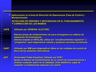 1. Aplicaciones en el área de Dirección de Operaciones (Fase de Control y
         Mantenimiento)
        DETECCIÓN DE ERRORES Y DEFICIENCIAS EN EL FUNCIONAMIENTO,
        Y CORRECCIÓN DE LOS MISMOS

CATS       Utilizado por GENERAL ELECTRIC.

           Efectúa tareas de mantenimiento de poca envergadura en talleres de
           reparación de locomotoras.
           Sistema basado en REGLAS, utiliza los “encadenamientos regresivo” y
           “progresivo” para diagnosticar averías y proponer acciones correctoras.

DART       Utilizado por IBM para diagnosticar fallos en las unidades de control de
           disco de los sistemas informáticos


ACE        (Automated Cable Expertise) utilizado por AT&T.
           Ayuda al director de mantenimiento de un centro de comunicaciones a
           analizar cualquier avería en el cableado, línea telefónica, cajas de
           conexión o instalaciones externas a la central
 