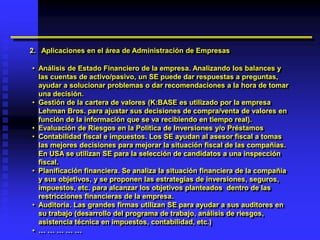 2. Aplicaciones en el área de Administración de Empresas

• Análisis de Estado Financiero de la empresa. Analizando los balances y
  las cuentas de activo/pasivo, un SE puede dar respuestas a preguntas,
  ayudar a solucionar problemas o dar recomendaciones a la hora de tomar
  una decisión.
• Gestión de la cartera de valores (K:BASE es utilizado por la empresa
  Lehman Bros. para ajustar sus decisiones de compra/venta de valores en
  función de la información que se va recibiendo en tiempo real).
• Evaluación de Riesgos en la Política de Inversiones y/o Préstamos
• Contabilidad fiscal e impuestos. Los SE ayudan al asesor fiscal a tomas
  las mejores decisiones para mejorar la situación fiscal de las compañías.
  En USA se utilizan SE para la selección de candidatos a una inspección
  fiscal.
• Planificación financiera. Se analiza la situación financiera de la compañía
  y sus objetivos, y se proponen las estrategias de inversiones, seguros,
  impuestos, etc. para alcanzar los objetivos planteados dentro de las
  restricciones financieras de la empresa.
• Auditoría. Las grandes firmas utilizan SE para ayudar a sus auditores en
  su trabajo (desarrollo del programa de trabajo, análisis de riesgos,
  asistencia técnica en impuestos, contabilidad, etc.)
• ……………
 