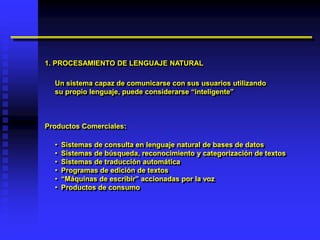 1. PROCESAMIENTO DE LENGUAJE NATURAL

  Un sistema capaz de comunicarse con sus usuarios utilizando
  su propio lenguaje, puede considerarse “inteligente”



Productos Comerciales:

  •   Sistemas de consulta en lenguaje natural de bases de datos
  •   Sistemas de búsqueda, reconocimiento y categorización de textos
  •   Sistemas de traducción automática
  •   Programas de edición de textos
  •   “Máquinas de escribir” accionadas por la voz
  •   Productos de consumo
 