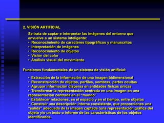 2. VISIÓN ARTIFICIAL
  Se trata de captar e interpretar las imágenes del entorno que
  envuelve a un sistema inteligente:
  • Reconocimiento de caracteres tipográficos y manuscritos
  • Interpretación de imágenes
  • Reconocimiento de objetos
  • Visión del color
  • Análisis visual del movimiento

Funciones fundamentales de un sistema de visión artificial:

  • Extracción de la información de una imagen bidimensional
  • Reconstrucción de objetos, perfiles, sombras, partes ocultas
  • Agrupar información dispersa en entidades físicas únicas
  • Transformar la representación centrada en una imagen en una
  representación centrada en el “mundo”
  • Establecer relaciones, en el espacio y en el tiempo, entre objetos
  • Construir una descripción interna consistente, que proporciones una
  “salida” adecuada de la imagen captada (una representación gráfica del
  objeto y/o un texto o informe de las características de los objetos
  identificados.
 