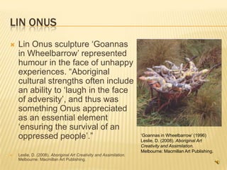 Lin OnusLin Onus sculpture ‘Goannas in Wheelbarrow’ represented humour in the face of unhappy experiences. “Aboriginal cultural strengths often include an ability to ‘laugh in the face of adversity’, and thus was something Onus appreciated as an essential element ‘ensuring the survival of an oppressed people’.”Leslie, D. (2008). Aboriginal Art Creativity and Assimilation. Melbourne: Macmillan Art Publishing.‘Goannas in Wheelbarrow’ (1996)Leslie, D. (2008). Aboriginal Art Creativity and Assimilation. Melbourne: Macmillan Art Publishing. 
