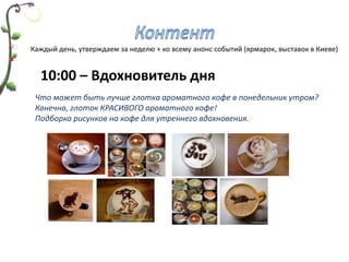 Каждый день, утверждаем за неделю + ко всему анонс событий (ярмарок, выставок в Киеве)


  10:00 – Вдохновитель дня
 Что может быть лучше глотка ароматного кофе в понедельник утром?
 Конечно, глоток КРАСИВОГО ароматного кофе!
 Подборка рисунков на кофе для утреннего вдохновения.
 