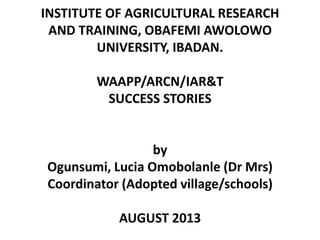 INSTITUTE OF AGRICULTURAL RESEARCH
AND TRAINING, OBAFEMI AWOLOWO
UNIVERSITY, IBADAN.
WAAPP/ARCN/IAR&T
SUCCESS STORIES
by
Ogunsumi, Lucia Omobolanle (Dr Mrs)
Coordinator (Adopted village/schools)
AUGUST 2013
 