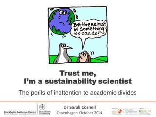 1 
A PARTNER WITH 
Trust me, 
I’m a sustainability scientist 
The perils of inattention to academic divides 
Dr Sarah Cornell 
Copenhagen, October 2014 
 