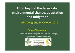 Food	
  beyond	
  the	
  farm	
  gate:	
  
environmental	
  change,	
  adapta7on	
  
and	
  mi7ga7on	
  
Sonja	
  Vermeulen	
  
CGIAR	
  Research	
  Program	
  on	
  Climate	
  Change,	
  	
  
Agriculture	
  and	
  Food	
  Security	
  
IARU	
  Congress,	
  24	
  October	
  2014	
  
 
