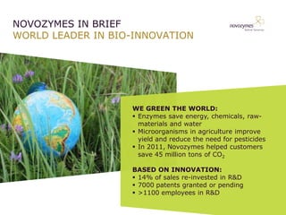 NOVOZYMES IN BRIEF
WORLD LEADER IN BIO-INNOVATION




                   WE GREEN THE WORLD:
                   ? Enzymes save energy, chemicals, raw-
                     materials and water
                   ? Microorganisms in agriculture improve
                     yield and reduce the need for pesticides
                   ? In 2011, Novozymes helped customers
                     save 45 million tons of CO2

                   BASED ON INNOVATION:
                   ? 14% of sales re-invested in R&D
                   ? 7000 patents granted or pending
                   ? >1100 employees in R&D
 