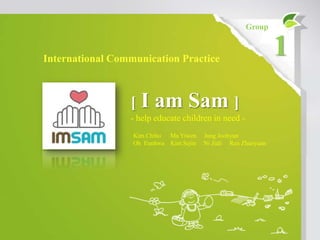 Group



International Communication Practice
                                                                1
                 [   I am Sam ]
                 - help educate children in need -
                  Kim Chiho Ma Yiwen    Jung Joohyun
                  Oh Eunhwa Kim Sejin   Ni Jiali Ren Zhaoyuan
 