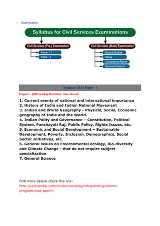 Examination




                              Syllabus CSAT Paper - I

Paper I - (200 marks) Duration: Two Hours:

1. Current events of national and international importance
2. History of India and Indian National Movement
3. Indian and World Geography - Physical, Social, Economic
geography of India and the World.
4. Indian Polity and Governance – Constitution, Political
System, Panchayati Raj, Public Policy, Rights Issues, etc.
5. Economic and Social Development – Sustainable
Development, Poverty, Inclusion, Demographics, Social
Sector Initiatives, etc.
6. General issues on Environmental ecology, Bio-diversity
and Climate Change - that do not require subject
specialization
7. General Science




FOR more details check this link-
http://upscportal.com/civilservices/tag/integrated-guidance-
program/csat-paper-i
 