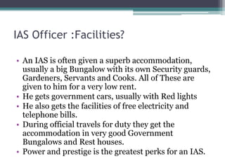 IAS Officer :Facilities?
• An IAS is often given a superb accommodation,
usually a big Bungalow with its own Security guards,
Gardeners, Servants and Cooks. All of These are
given to him for a very low rent.
• He gets government cars, usually with Red lights
• He also gets the facilities of free electricity and
telephone bills.
• During official travels for duty they get the
accommodation in very good Government
Bungalows and Rest houses.
• Power and prestige is the greatest perks for an IAS.
 