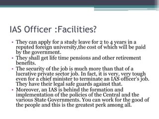 IAS Officer :Facilities?
• They can apply for a study leave for 2 to 4 years in a
reputed foreign university,the cost of which will be paid
by the government.
• They shall get life time pensions and other retirement
benefits.
• The security of the job is much more than that of a
lucrative private sector job. In fact, it is very, very tough
even for a chief minister to terminate an IAS officer’s job.
They have their legal safe guards against that.
• Moreover, an IAS is behind the formation and
implementation of the policies of the Central and the
various State Governments. You can work for the good of
the people and this is the greatest perk among all.
 