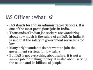 IAS Officer :What Is?
• IAS stands for Indian Administrative Services. It is
one of the most prestigious jobs in India.
• Thousands of Indian job seekers are wondering
about how much is the salary of an IAS. In India, it
is said that the salary in government services is too
low.
• Many bright students do not want to join the
government services for low salary.
• But IAS is not everything about salary, it is not a
simple job for making money, it is also about serving
the nation and its billions of people.
 