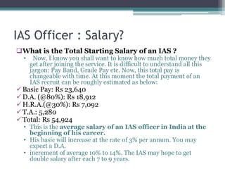IAS Officer : Salary?
What is the Total Starting Salary of an IAS ?
• Now, I know you shall want to know how much total money they
get after joining the service. It is difficult to understand all this
jargon: Pay Band, Grade Pay etc. Now, this total pay is
changeable with time. At this moment the total payment of an
IAS recruit can be roughly estimated as below:
Basic Pay: Rs 23,640
D.A. (@80%): Rs 18,912
H.R.A.(@30%): Rs 7,092
T.A.: 5,280
Total: Rs 54,924
• This is the average salary of an IAS officer in India at the
beginning of his career.
• His basic will increase at the rate of 3% per annum. You may
expect a D.A.
• increment of average 10% to 14%. The IAS may hope to get
double salary after each 7 to 9 years.
 