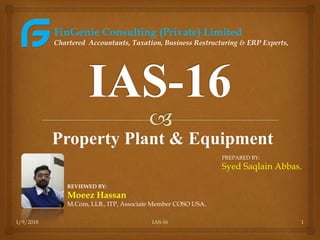 Property Plant & Equipment
1/9/2018 IAS-16 1
REVIEWED BY:
Moeez Hassan
M.Com, LLB., ITP, Associate Member COSO USA.
FinGenie Consulting (Private) Limited
Chartered Accountants, Taxation, Business Restructuring & ERP Experts,
PREPARED BY:
Syed Saqlain Abbas.
 