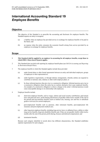 EC staff consolidated version as of 16 September 2009, EN – EU IAS 19
FOR INFORMATION PURPOSES ONLY
1
International Accounting Standard 19
Employee Benefits
Objective
The objective of this Standard is to prescribe the accounting and disclosure for employee benefits. The
Standard requires an entity to recognise:
(a) a liability when an employee has provided service in exchange for employee benefits to be paid in
the future; and
(b) an expense when the entity consumes the economic benefit arising from service provided by an
employee in exchange for employee benefits.
Scope
1 This Standard shall be applied by an employer in accounting for all employee benefits, except those to
which IFRS 2 Share-based Payment applies.
2 This Standard does not deal with reporting by employee benefit plans (see IAS 26 Accounting and Reporting
by Retirement Benefit Plans).
3 The employee benefits to which this Standard applies include those provided:
(a) under formal plans or other formal agreements between an entity and individual employees, groups
of employees or their representatives;
(b) under legislative requirements, or through industry arrangements, whereby entities are required to
contribute to national, state, industry or other multi-employer plans; or
(c) by those informal practices that give rise to a constructive obligation. Informal practices give rise to
a constructive obligation where the entity has no realistic alternative but to pay employee benefits.
An example of a constructive obligation is where a change in the entity’s informal practices would
cause unacceptable damage to its relationship with employees.
4 Employee benefits include:
(a) short-term employee benefits, such as wages, salaries and social security contributions, paid annual
leave and paid sick leave, profit-sharing and bonuses (if payable within twelve months of the end of
the period) and non-monetary benefits (such as medical care, housing, cars and free or subsidised
goods or services) for current employees;
(b) post-employment benefits such as pensions, other retirement benefits, post-employment life
insurance and post-employment medical care;
(c) other long-term employee benefits, including long-service leave or sabbatical leave, jubilee or other
long-service benefits, long-term disability benefits and, if they are not payable wholly within twelve
months after the end of the period, profit-sharing, bonuses and deferred compensation; and
(d) termination benefits.
Because each category identified in (a)-(d) above has different characteristics, this Standard establishes
separate requirements for each category.
 