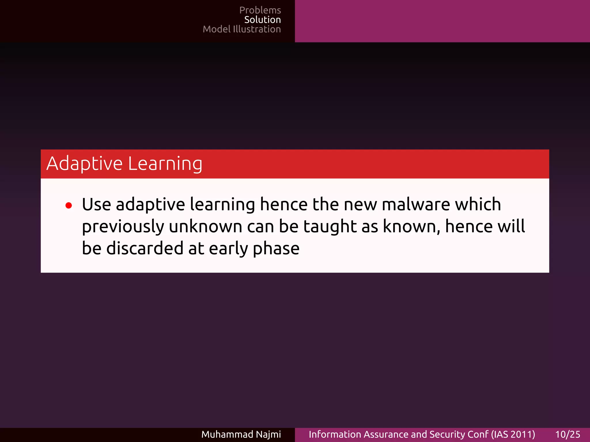 Problems
                            Solution
                  Model Illustration




Adaptive Learning

  • Use adaptive learning hence the new malware which
   previously unknown can be taught as known, hence will
   be discarded at early phase




                 Muhammad Najmi        Information Assurance and Security Conf (IAS 2011)   10/25
 