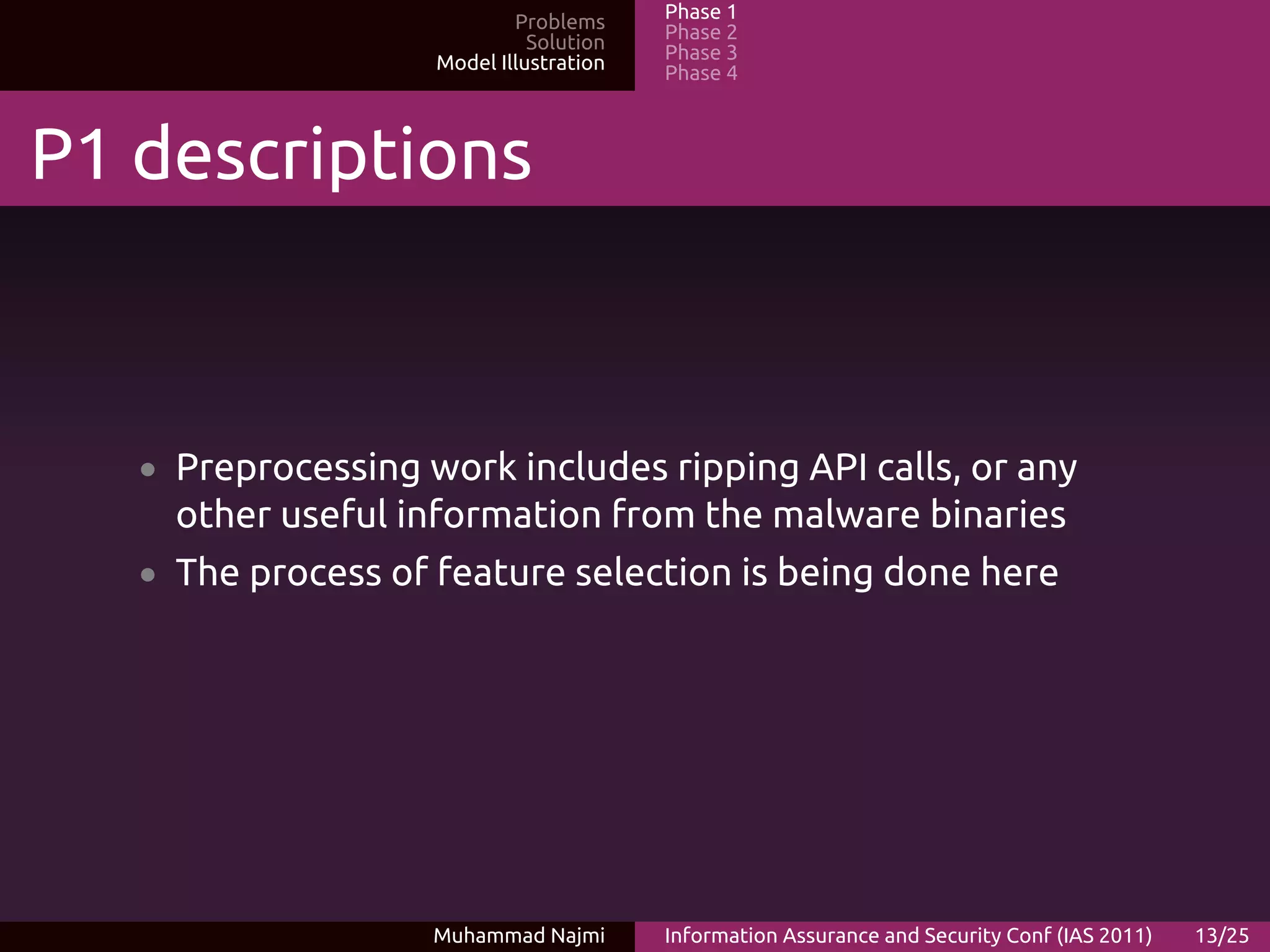 Problems     Phase 1
                              Solution   Phase 2
                    Model Illustration   Phase 3
                                         Phase 4



P1 descriptions



   • Preprocessing work includes ripping API calls, or any
     other useful information from the malware binaries
   • The process of feature selection is being done here




                    Muhammad Najmi       Information Assurance and Security Conf (IAS 2011)   13/25
 