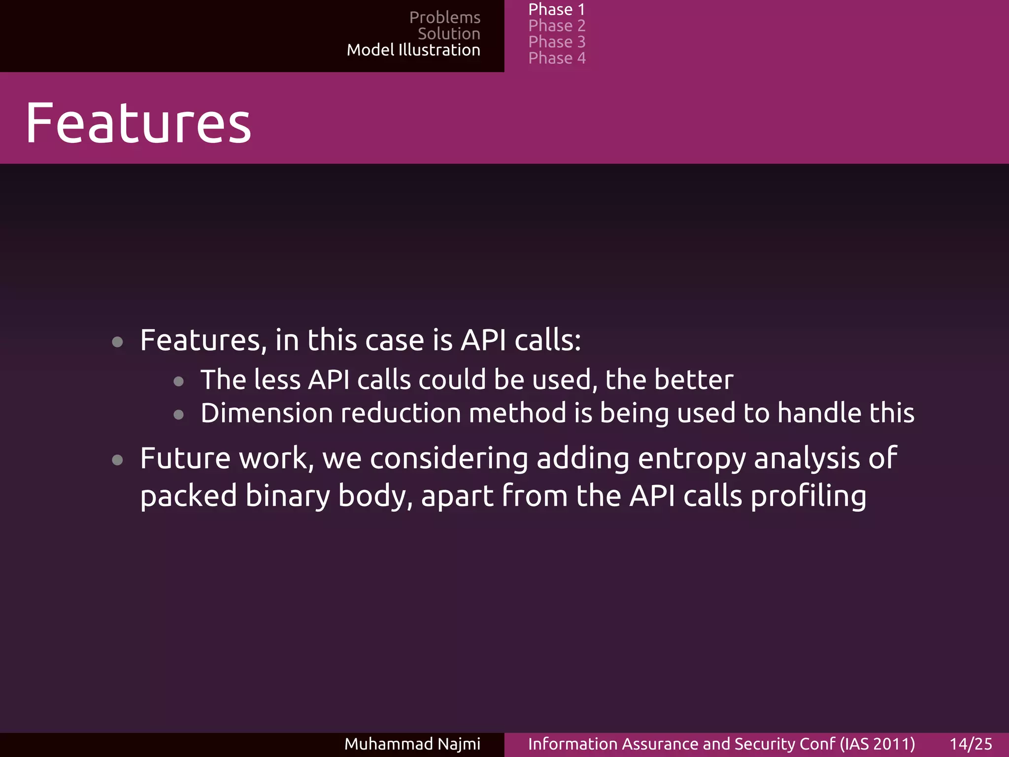 Problems     Phase 1
                              Solution   Phase 2
                    Model Illustration   Phase 3
                                         Phase 4



Features


   • Features, in this case is API calls:
       • The less API calls could be used, the better
       • Dimension reduction method is being used to handle this
   • Future work, we considering adding entropy analysis of
     packed binary body, apart from the API calls profiling




                    Muhammad Najmi       Information Assurance and Security Conf (IAS 2011)   14/25
 