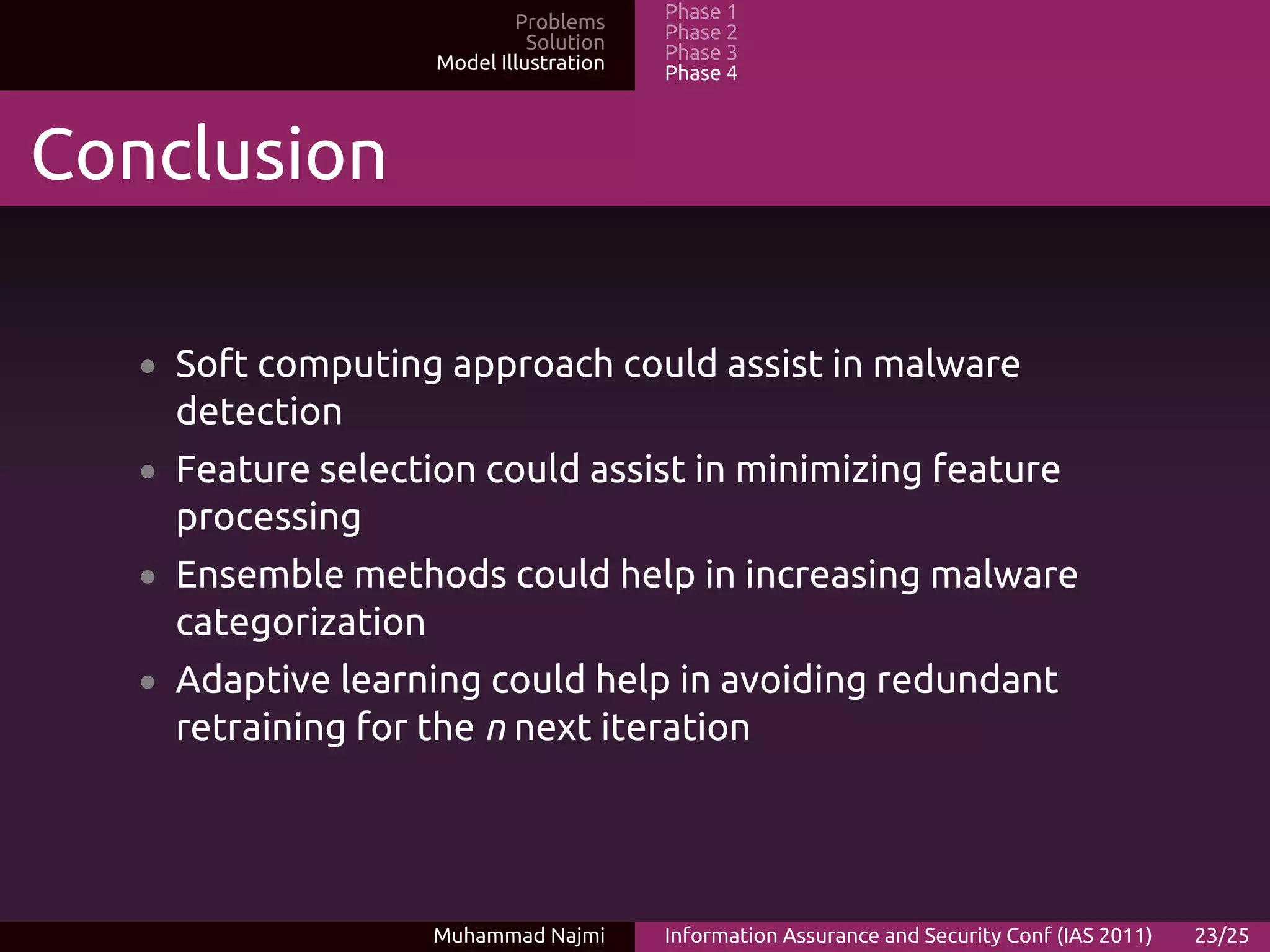 Problems     Phase 1
                                Solution   Phase 2
                      Model Illustration   Phase 3
                                           Phase 4



Conclusion

   • Soft computing approach could assist in malware
     detection
   • Feature selection could assist in minimizing feature
     processing
   • Ensemble methods could help in increasing malware
     categorization
   • Adaptive learning could help in avoiding redundant
     retraining for the n next iteration




                      Muhammad Najmi       Information Assurance and Security Conf (IAS 2011)   23/25
 