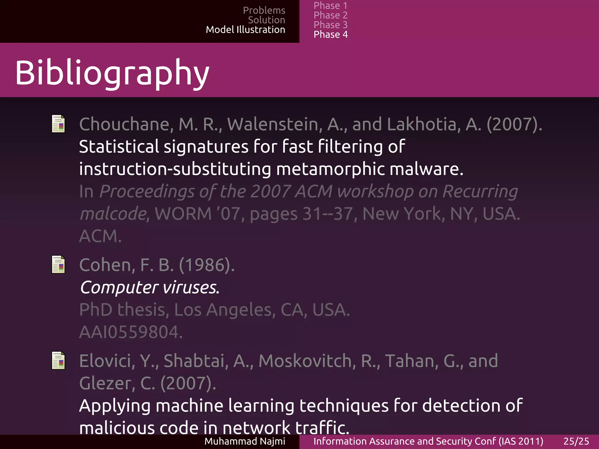 Problems     Phase 1
                             Solution   Phase 2
                   Model Illustration   Phase 3
                                        Phase 4



Bibliography
   Chouchane, M. R., Walenstein, A., and Lakhotia, A. (2007).
   Statistical signatures for fast filtering of
   instruction-substituting metamorphic malware.
   In Proceedings of the 2007 ACM workshop on Recurring
   malcode, WORM ’07, pages 31--37, New York, NY, USA.
   ACM.
   Cohen, F. B. (1986).
   Computer viruses.
   PhD thesis, Los Angeles, CA, USA.
   AAI0559804.
   Elovici, Y., Shabtai, A., Moskovitch, R., Tahan, G., and
   Glezer, C. (2007).
   Applying machine learning techniques for detection of
   malicious code in network traffic.
                  Muhammad Najmi        Information Assurance and Security Conf (IAS 2011)   25/25
 