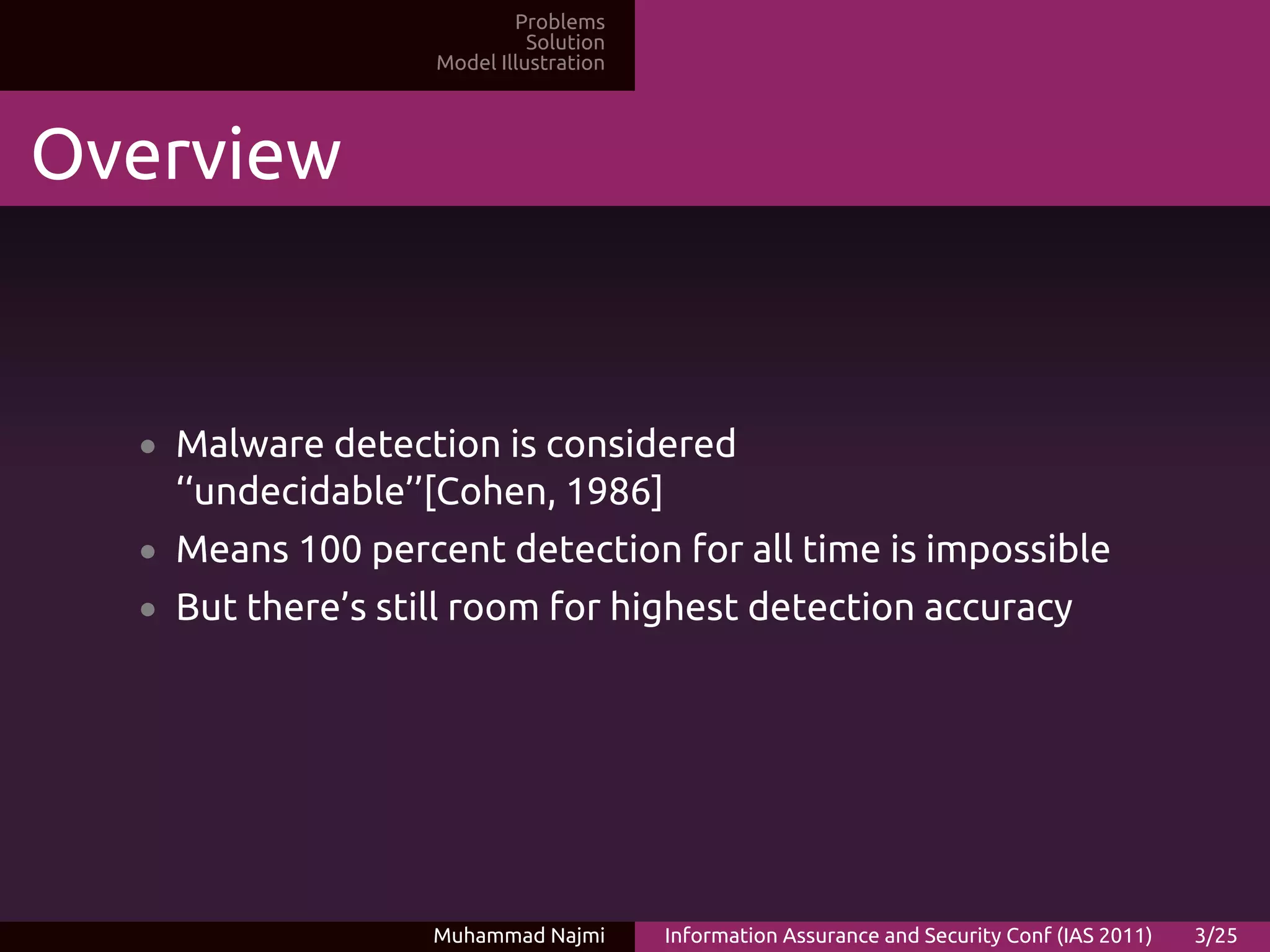 Problems
                             Solution
                   Model Illustration




Overview


  • Malware detection is considered
    ‘‘undecidable’’[Cohen, 1986]
  • Means 100 percent detection for all time is impossible
  • But there’s still room for highest detection accuracy




                   Muhammad Najmi       Information Assurance and Security Conf (IAS 2011)   3/25
 