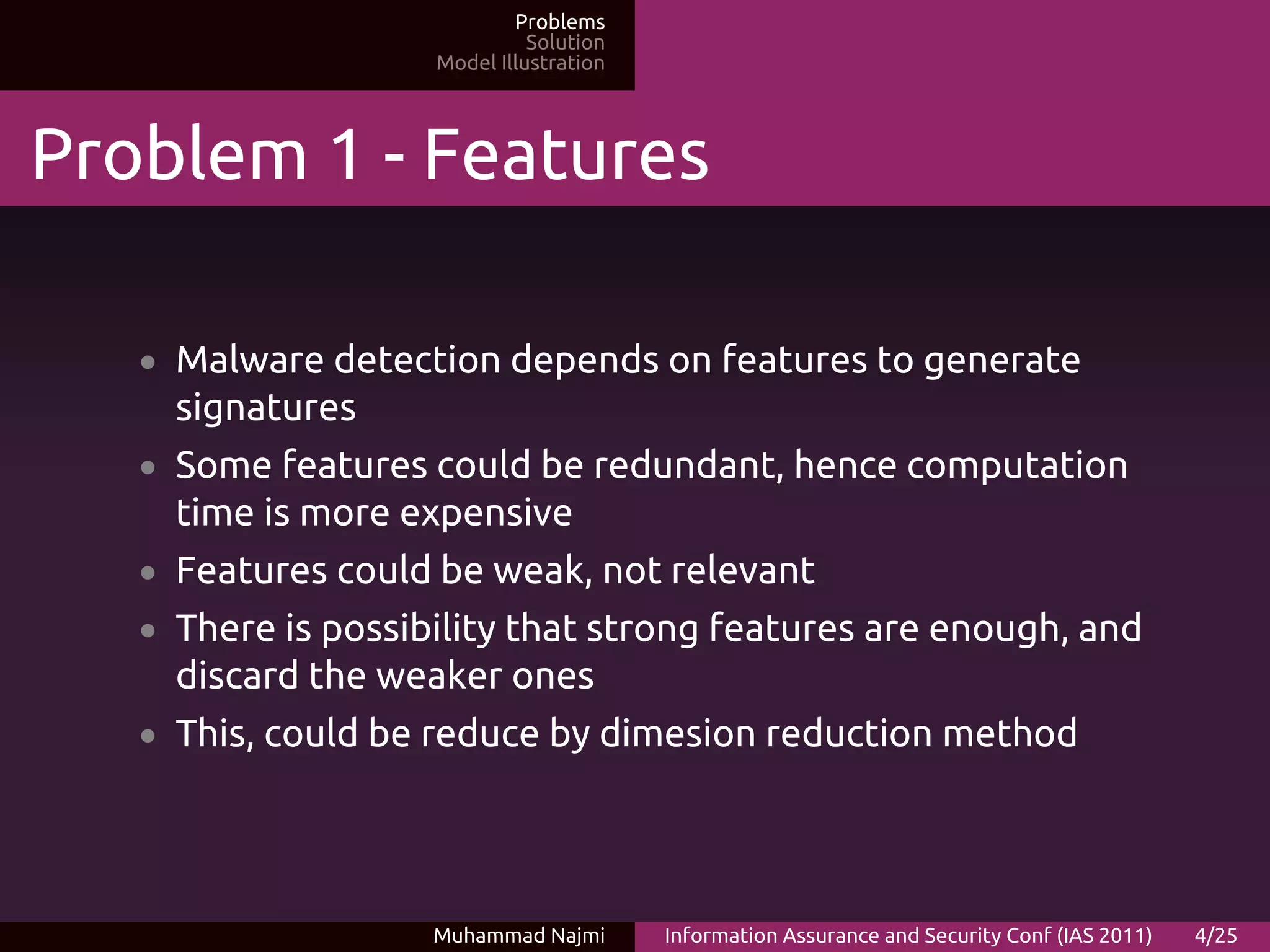 Problems
                              Solution
                    Model Illustration




Problem 1 - Features

   • Malware detection depends on features to generate
     signatures
   • Some features could be redundant, hence computation
     time is more expensive
   • Features could be weak, not relevant
   • There is possibility that strong features are enough, and
     discard the weaker ones
   • This, could be reduce by dimesion reduction method




                    Muhammad Najmi       Information Assurance and Security Conf (IAS 2011)   4/25
 