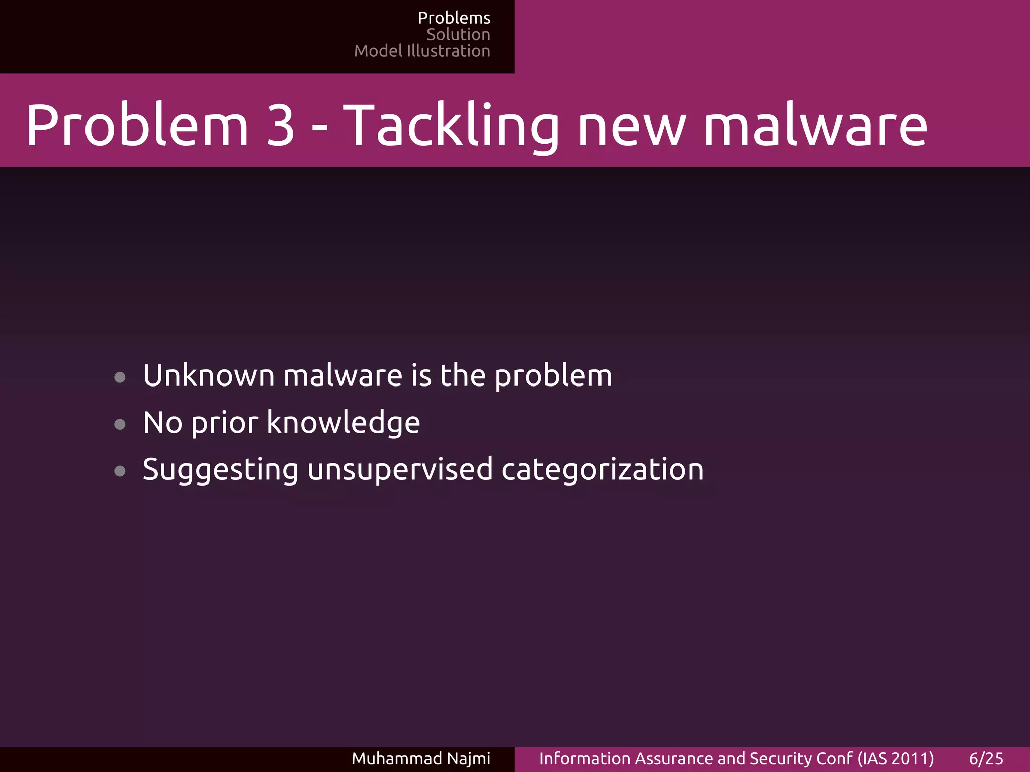 Problems
                             Solution
                   Model Illustration




Problem 3 - Tackling new malware



   • Unknown malware is the problem
   • No prior knowledge
   • Suggesting unsupervised categorization




                   Muhammad Najmi       Information Assurance and Security Conf (IAS 2011)   6/25
 