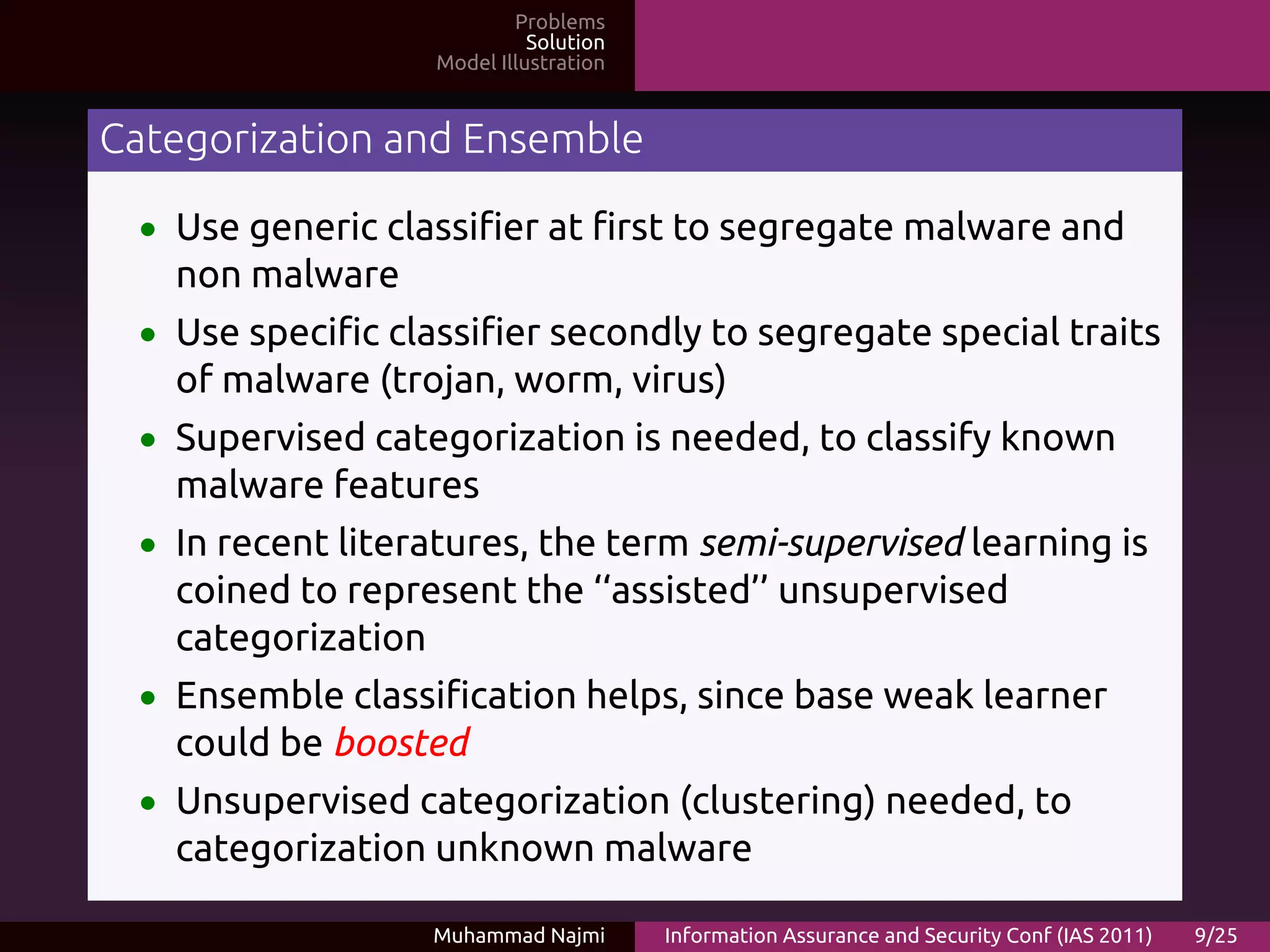 Problems
                             Solution
                   Model Illustration


Categorization and Ensemble

 • Use generic classifier at first to segregate malware and
   non malware
 • Use specific classifier secondly to segregate special traits
   of malware (trojan, worm, virus)
 • Supervised categorization is needed, to classify known
   malware features
 • In recent literatures, the term semi-supervised learning is
   coined to represent the ‘‘assisted’’ unsupervised
   categorization
 • Ensemble classification helps, since base weak learner
   could be boosted
 • Unsupervised categorization (clustering) needed, to
   categorization unknown malware

                  Muhammad Najmi        Information Assurance and Security Conf (IAS 2011)   9/25
 