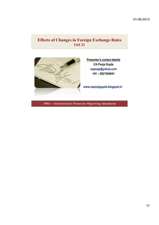 01-06-2013
17
Presenter’s contact details
CA Pooja Gupta
capooja@yahoo.com
+91 – 9821504041
www.capoojagupta.blogspot.in
IFRS – International Financial Reporting Standards
Effects of Changes in Foreign Exchange Rates
IAS 21
 