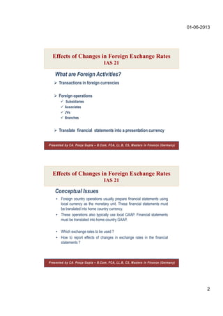 01-06-2013
2
 Transactions in foreign currencies
 Foreign operations
 Subsidiaries
 Associates
 JVs
 Branches
 Translate financial statements into a presentation currency
What are Foreign Activities?
Effects of Changes in Foreign Exchange Rates
IAS 21
Presented by CA. Pooja Gupta – B.Com, FCA, LL.B, CS, Masters in Finance (Germany)
Conceptual Issues
• Foreign country operations usually prepare financial statements using
local currency as the monetary unit. These financial statements must
be translated into home country currency.
• These operations also typically use local GAAP. Financial statements
must be translated into home country GAAP.
• Which exchange rates to be used ?
• How to report effects of changes in exchange rates in the financial
statements ?
Effects of Changes in Foreign Exchange Rates
IAS 21
Presented by CA. Pooja Gupta – B.Com, FCA, LL.B, CS, Masters in Finance (Germany)
 