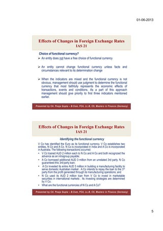 01-06-2013
5
Choice of functional currency?
 An entity does not have a free choice of functional currency
 An entity cannot change functional currency unless facts and
circumstances relevant to its determination change
 When the indicators are mixed and the functional currency is not
obvious, management should use judgment to determine the functional
currency that most faithfully represents the economic effects of
transactions, events and conditions. As a part of this approach
management should give priority to first three indicators mentioned
earlier.
Effects of Changes in Foreign Exchange Rates
IAS 21
Presented by CA. Pooja Gupta – B.Com, FCA, LL.B, CS, Masters in Finance (Germany)
Identifying the functional currency
Effects of Changes in Foreign Exchange Rates
IAS 21
Presented by CA. Pooja Gupta – B.Com, FCA, LL.B, CS, Masters in Finance (Germany)
V Co has identified the Euro as its functional currency. V Co establishes two
entities, N Co and A Co. N Co is incorporated in India and A Co is incorporated
in Australia. The following transactions occurred:
• V Co loaned AUD 2 million each to N Co and A Co and both recognized the
advance as an intragroup payable;
• A Co borrowed additional AUD 3 million from an unrelated 3rd party. N Co
guaranteed this 3rd party loan;
• A Co invested its entire AUD 5 million in building a manufacturing facility to
serve domestic Australian market . A Co intends to repay the loan to the 3rd
party from the profit generated through its manufacturing operations; and
• N Co used its AUD 2 million loan from V Co to invest in marketable
securities in international markets . Its investing strategies are determined
by V Co.
• What are the functional currencies of N Co and A Co?
 
