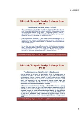 01-06-2013
6
Identifying the functional currency – Contd..
Effects of Changes in Foreign Exchange Rates
IAS 21
Presented by CA. Pooja Gupta – B.Com, FCA, LL.B, CS, Masters in Finance (Germany)
• The functional currency identified for an entity should provide information about the
entity that is useful and reflects the economic substance of the underlying events
and circumstances relevant to that entity. If a particular currency is used to a
significant extent in, or has a significant impact on, the entity, that currency may be
appropriate currency to be used as the functional currency.
• In the circumstances described, it is likely that AUD would be identified as A Co’s
functional currency because that is the currency of the country that influences the
sale prices and costs of its goods, as well as the regulations and competitive forces
under which it operates.
• On the other hand, even though N Co is domiciled in India, it does not appear to
have a significant degree of autonomy and its activities (investing in marketable
securities) appear to be carried out as an extension of V Co. Consequently, it is
likely that the Euro would be identified as N Co’s functional currency.
Functional currency of an oil refinery in Saudi Arabia
• Entity A operates an oil refinery in Saudi Arabia. All of the entity’s income is
denominated and settled in US dollars. The oil price is subject to the worldwide supply
and demand and crude oil is routinely traded in US dollars around the world. Around
45% of entity A’s cash costs are imports or expatriate salaries denominated in US
dollars. The remaining 55% of cash expenses are incurred in Saudi Arabia and
denominated and settled in Riyal. The non-cash costs (depreciation) are US dollar
denominated since the initial investment was in US dollars.
Effects of Changes in Foreign Exchange Rates
IAS 21
In this case, the functional currency of entity A is the US dollar. Crude oil is globally
traded in US dollars around the world. The revenue analysis clearly points to the US
dollar. The cost analysis is mixed. Depreciation (or any other non-cash expenses) is not
considered, because the primary economic environment is where the entity generates
and expends cash. Operating cash expenses are influenced by the Riyal (55%) and the
US dollar (45%). Management is able to determine the functional currency as the US
dollar, because the revenue is clearly influenced by the US dollar and expenses are
mixed.
Presented by CA. Pooja Gupta – B.Com, FCA, LL.B, CS, Masters in Finance (Germany)
 