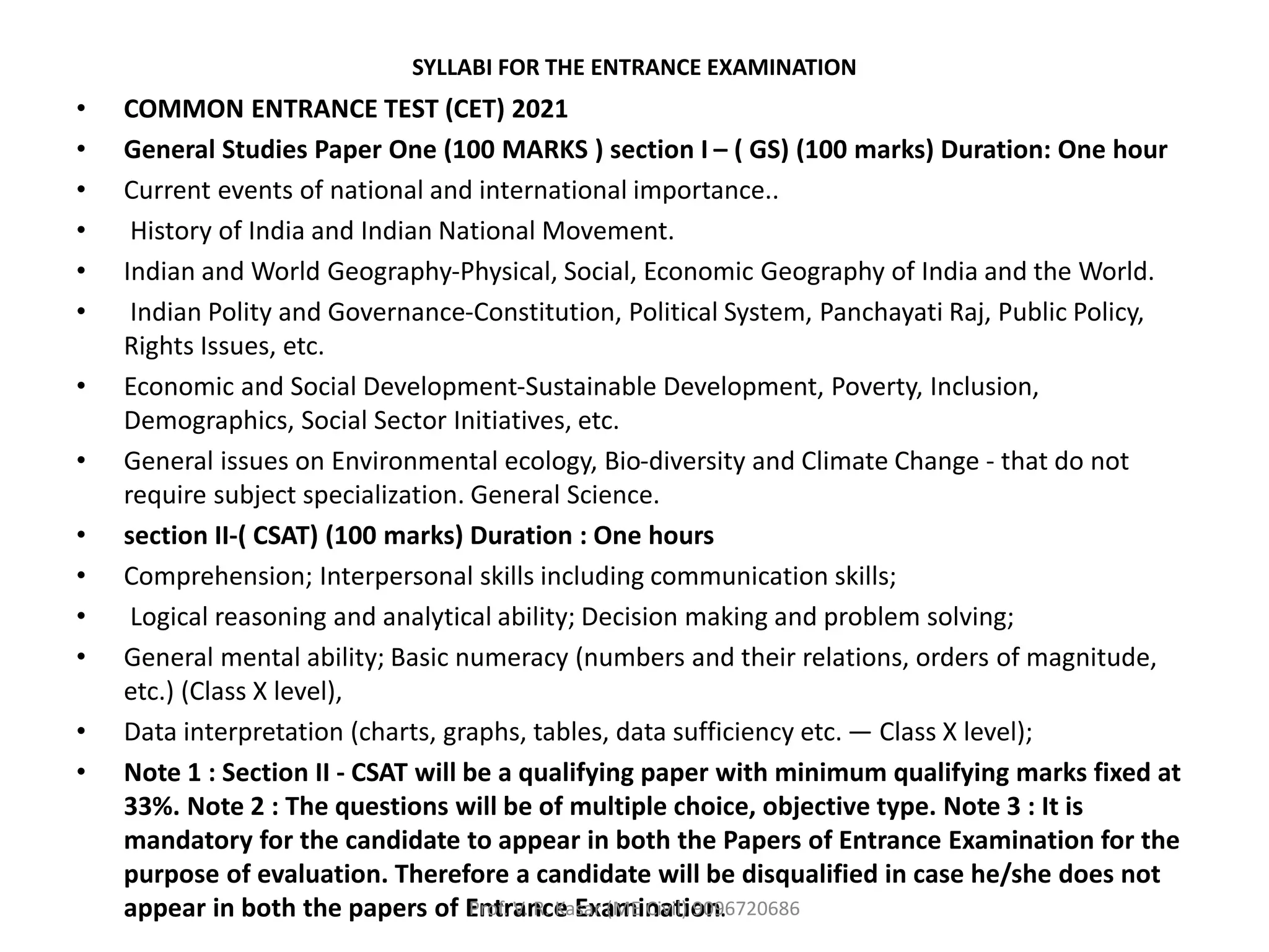 SYLLABI FOR THE ENTRANCE EXAMINATION
• COMMON ENTRANCE TEST (CET) 2021
• General Studies Paper One (100 MARKS ) section I – ( GS) (100 marks) Duration: One hour
• Current events of national and international importance..
• History of India and Indian National Movement.
• Indian and World Geography-Physical, Social, Economic Geography of India and the World.
• Indian Polity and Governance-Constitution, Political System, Panchayati Raj, Public Policy,
Rights Issues, etc.
• Economic and Social Development-Sustainable Development, Poverty, Inclusion,
Demographics, Social Sector Initiatives, etc.
• General issues on Environmental ecology, Bio-diversity and Climate Change - that do not
require subject specialization. General Science.
• section II-( CSAT) (100 marks) Duration : One hours
• Comprehension; Interpersonal skills including communication skills;
• Logical reasoning and analytical ability; Decision making and problem solving;
• General mental ability; Basic numeracy (numbers and their relations, orders of magnitude,
etc.) (Class X level),
• Data interpretation (charts, graphs, tables, data sufficiency etc. — Class X level);
• Note 1 : Section II - CSAT will be a qualifying paper with minimum qualifying marks fixed at
33%. Note 2 : The questions will be of multiple choice, objective type. Note 3 : It is
mandatory for the candidate to appear in both the Papers of Entrance Examination for the
purpose of evaluation. Therefore a candidate will be disqualified in case he/she does not
appear in both the papers of Entrance Examination.
Prof. V. R. Kasar (ME Civil) 9096720686
 