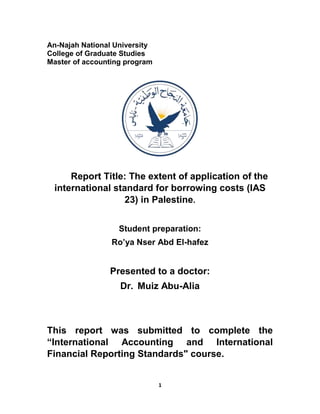1
An-Najah National University
College of Graduate Studies
Master of accounting program
Report Title: The extent of application of the
international standard for borrowing costs (IAS
23) in Palestine.
Student preparation:
Ro’ya Nser Abd El-hafez
Presented to a doctor:
Dr. Muiz Abu-Alia
This report was submitted to complete the
“International Accounting and International
Financial Reporting Standards" course.
 