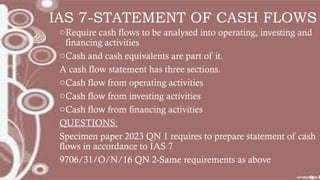 IAS 7-STATEMENT OF CASH FLOWS
oRequire cash flows to be analysed into operating, investing and
financing activities
oCash and cash equivalents are part of it.
A cash flow statement has three sections.
oCash flow from operating activities
oCash flow from investing activities
oCash flow from financing activities
QUESTIONS:
Specimen paper 2023 QN 1 requires to prepare statement of cash
flows in accordance to IAS 7
9706/31/O/N/16 QN 2-Same requirements as above
 