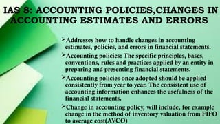 IAS 8: ACCOUNTING POLICIES,CHANGES IN
ACCOUNTING ESTIMATES AND ERRORS
Addresses how to handle changes in accounting
estimates, policies, and errors in financial statements.
Accounting policies: The specific principles, bases,
conventions, rules and practices applied by an entity in
preparing and presenting financial statements.
Accounting policies once adopted should be applied
consistently from year to year. The consistent use of
accounting information enhances the usefulness of the
financial statements.
Change in accounting policy, will include, for example
change in the method of inventory valuation from FIFO
to average cost(AVCO)
 
