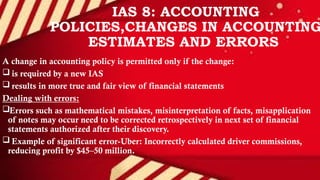 IAS 8: ACCOUNTING
POLICIES,CHANGES IN ACCOUNTING
ESTIMATES AND ERRORS
A change in accounting policy is permitted only if the change:
 is required by a new IAS
 results in more true and fair view of financial statements
Dealing with errors:
Errors such as mathematical mistakes, misinterpretation of facts, misapplication
of notes may occur need to be corrected retrospectively in next set of financial
statements authorized after their discovery.
 Example of significant error-Uber: Incorrectly calculated driver commissions,
reducing profit by $45–50 million.
 