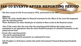 IAS 10-EVENTS AFTER REPORTING PERIOD
oThe first version of IAS 10 was issued in 1978, and formed on Jan 2005
Objective:
When: the entity should adjust its financial statement for the effects of the event that happened
after the reporting period
What: disclosures an entity should give in relation to these events in the financial system
Also; If the events after the event after the reporting period indicate that going concern
assumption is not appropriate than the entity should not prepare it's financial statements on the
going concern basis
oEvents after reporting period :
-The end of reporting period
-The date when financial statements are authorised for issue
IAS 10 applies to all business entities that prefer International Financial Reporting Standards
(IFRS)
 