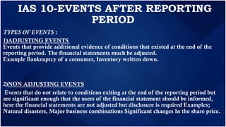 IAS 10-EVENTS AFTER REPORTING
PERIOD
TYPES OF EVENTS :
1)ADJUSTING EVENTS
Events that provide additional evidence of conditions that existed at the end of the
reporting period. The financial statements much be adjusted.
Example Bankruptcy of a consumer, Inventory written down.
2)NON ADJUSTING EVENTS
Events that do not relate to conditions exiting at the end of the reporting period but
are significant enough that the users of the financial statement should be informed,
here the financial statements are not adjusted but disclosure is required Examples;
Natural disasters, Major business combinations Significant changes In the share price.
 