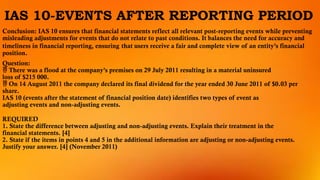 IAS 10-EVENTS AFTER REPORTING PERIOD
Conclusion: IAS 10 ensures that financial statements reflect all relevant post-reporting events while preventing
misleading adjustments for events that do not relate to past conditions. It balances the need for accuracy and
timeliness in financial reporting, ensuring that users receive a fair and complete view of an entity’s financial
position.
Question:
 There was a flood at the company’s premises on 29 July 2011 resulting in a material uninsured
loss of $215 000.
 On 14 August 2011 the company declared its final dividend for the year ended 30 June 2011 of $0.03 per
share.
IAS 10 (events after the statement of financial position date) identifies two types of event as
adjusting events and non-adjusting events.
REQUIRED
1. State the difference between adjusting and non-adjusting events. Explain their treatment in the
financial statements. [4]
2. State if the items in points 4 and 5 in the additional information are adjusting or non-adjusting events.
Justify your answer. [4] (November 2011)
 