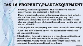IAS 16-PROPERTY,PLANT&EQUIPMENT
• Property, Plant and Equipment : This standard sets out how
property, plant and equipment is dealt with.
• Plant, property and equipment is measured at cost. Cost includes
the purchase price, plus any import duties, plus any costs
attributable to make the asset fit for use at the intended location,
plus any estimated costs of dismantling and removing the asset at
the end of its life.
• After acquisition the company must chose to value its assets using:
1)Cost – the asset is shown at cost less accumulated depreciation
and impairment losses.
2)Revaluation– the asset is shown at a revalued amount (that is an
amount at which the asset could be exchanged between
knowledgeable, willing parties in an arm’s length transaction) less
subsequent depreciation and impairment losses.
 