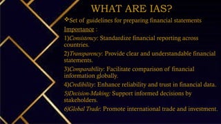 WHAT ARE IAS?
Set of guidelines for preparing financial statements
Importance :
1)Consistency: Standardize financial reporting across
countries.
2)Transparency: Provide clear and understandable financial
statements.
3)Comparability: Facilitate comparison of financial
information globally.
4)Credibility: Enhance reliability and trust in financial data.
5)Decision-Making: Support informed decisions by
stakeholders.
6)Global Trade: Promote international trade and investment.
 
