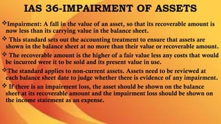 IAS 36-IMPAIRMENT OF ASSETS
Impairment: A fall in the value of an asset, so that its recoverable amount is
now less than its carrying value in the balance sheet.
 This standard sets out the accounting treatment to ensure that assets are
shown in the balance sheet at no more than their value or recoverable amount.
 The recoverable amount is the higher of a fair value less any costs that would
be incurred were it to be sold and its present value in use.
The standard applies to non-current assets. Assets need to be reviewed at
each balance sheet date to judge whether there is evidence of any impairment.
 If there is an impairment loss, the asset should be shown on the balance
sheet at its recoverable amount and the impairment loss should be shown on
the income statement as an expense.
 