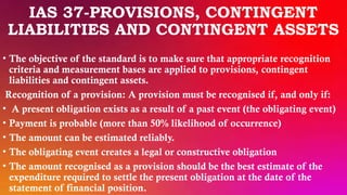 IAS 37-PROVISIONS, CONTINGENT
LIABILITIES AND CONTINGENT ASSETS
• The objective of the standard is to make sure that appropriate recognition
criteria and measurement bases are applied to provisions, contingent
liabilities and contingent assets.
Recognition of a provision: A provision must be recognised if, and only if:
• A present obligation exists as a result of a past event (the obligating event)
• Payment is probable (more than 50% likelihood of occurrence)
• The amount can be estimated reliably.
• The obligating event creates a legal or constructive obligation
• The amount recognised as a provision should be the best estimate of the
expenditure required to settle the present obligation at the date of the
statement of financial position.
 